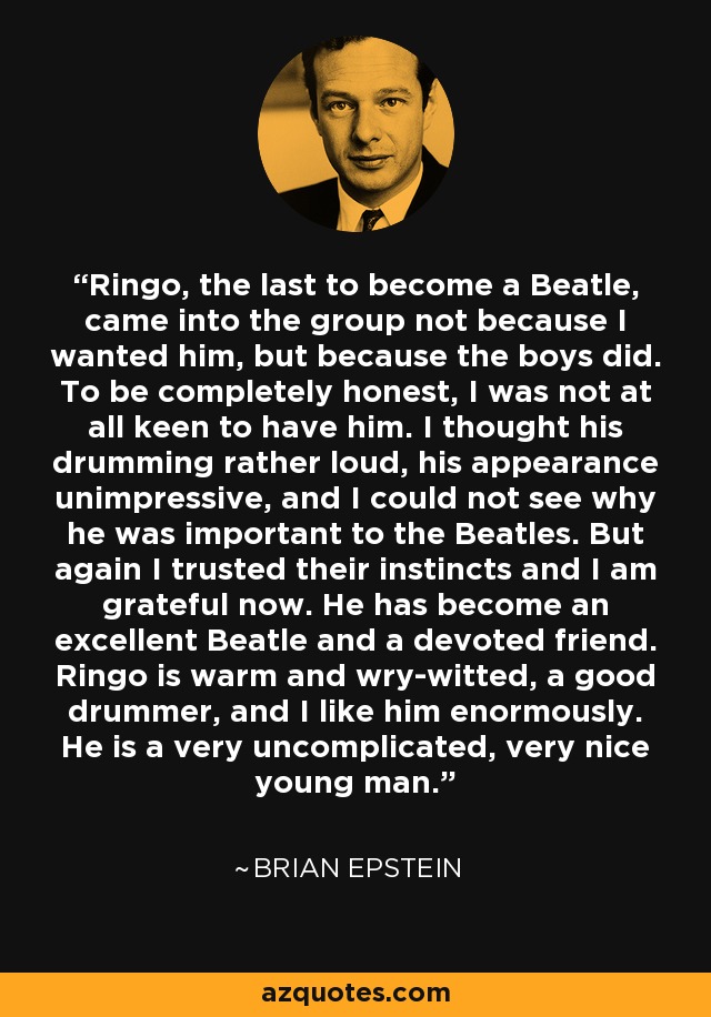Ringo, the last to become a Beatle, came into the group not because I wanted him, but because the boys did. To be completely honest, I was not at all keen to have him. I thought his drumming rather loud, his appearance unimpressive, and I could not see why he was important to the Beatles. But again I trusted their instincts and I am grateful now. He has become an excellent Beatle and a devoted friend. Ringo is warm and wry-witted, a good drummer, and I like him enormously. He is a very uncomplicated, very nice young man. - Brian Epstein