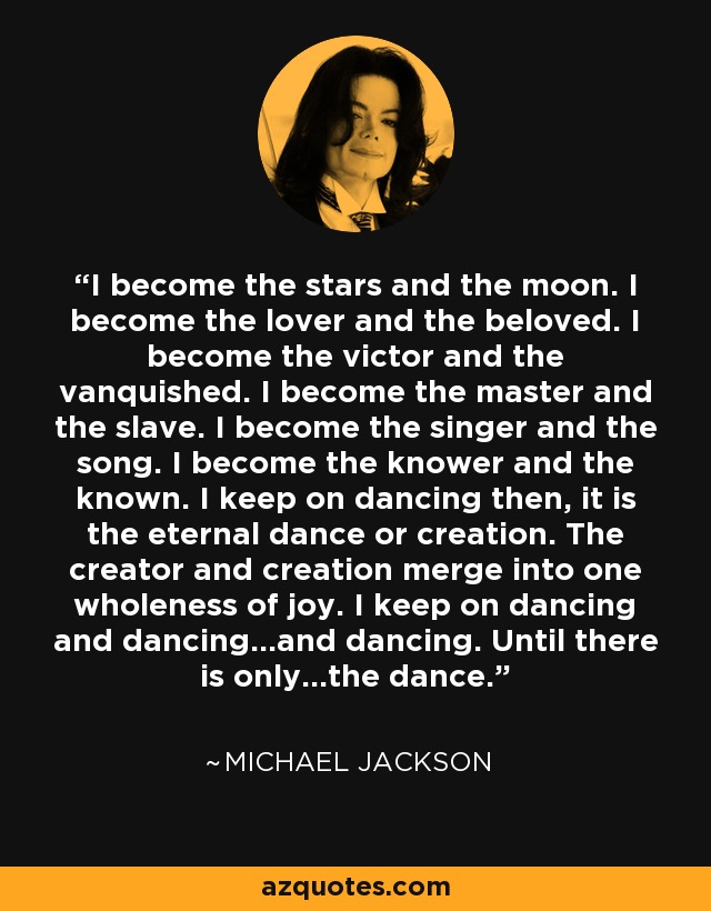 I become the stars and the moon. I become the lover and the beloved. I become the victor and the vanquished. I become the master and the slave. I become the singer and the song. I become the knower and the known. I keep on dancing then, it is the eternal dance or creation. The creator and creation merge into one wholeness of joy. I keep on dancing and dancing...and dancing. Until there is only...the dance. - Michael Jackson