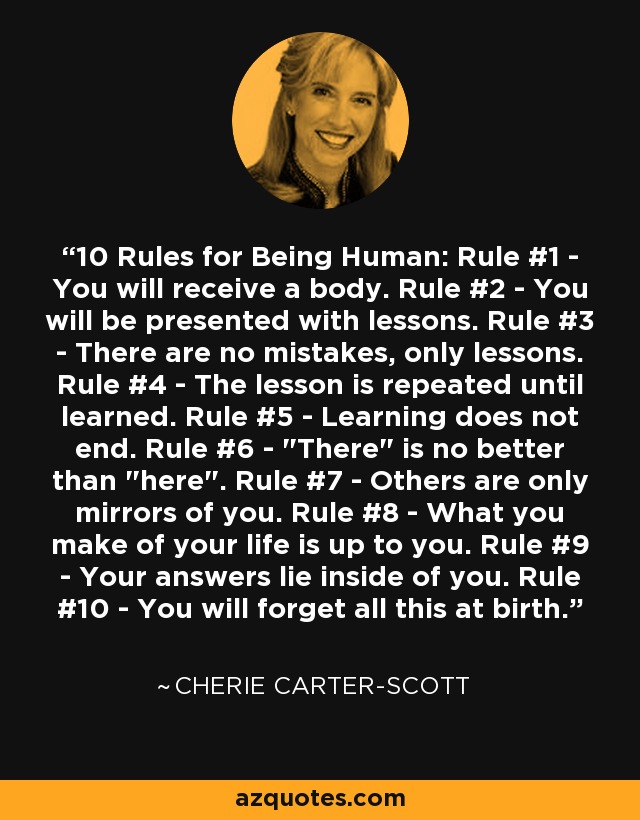 10 Rules for Being Human: Rule #1 - You will receive a body. Rule #2 - You will be presented with lessons. Rule #3 - There are no mistakes, only lessons. Rule #4 - The lesson is repeated until learned. Rule #5 - Learning does not end. Rule #6 - 