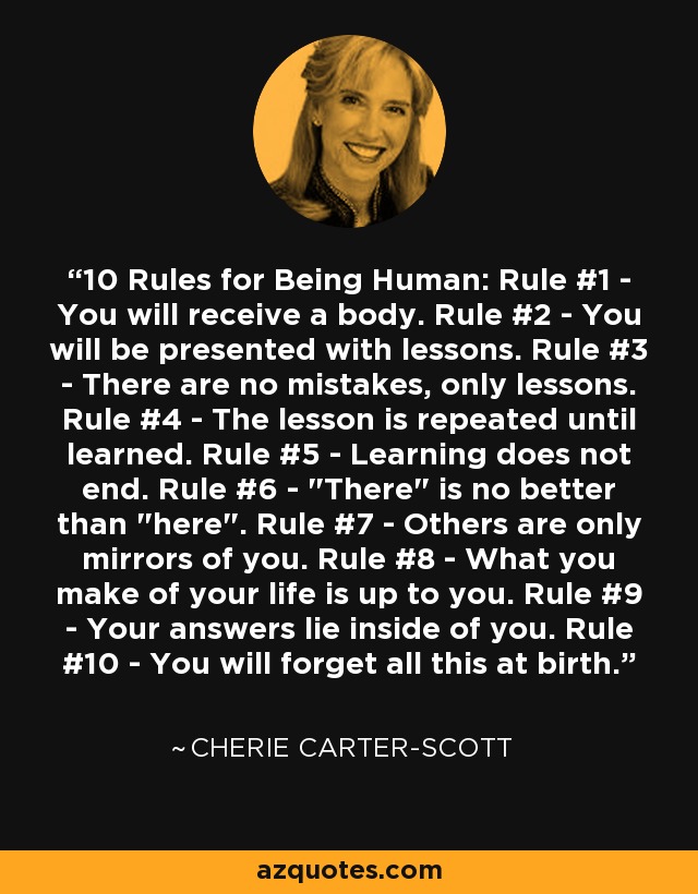 10 Rules for Being Human: Rule #1 - You will receive a body. Rule #2 - You will be presented with lessons. Rule #3 - There are no mistakes, only lessons. Rule #4 - The lesson is repeated until learned. Rule #5 - Learning does not end. Rule #6 - 