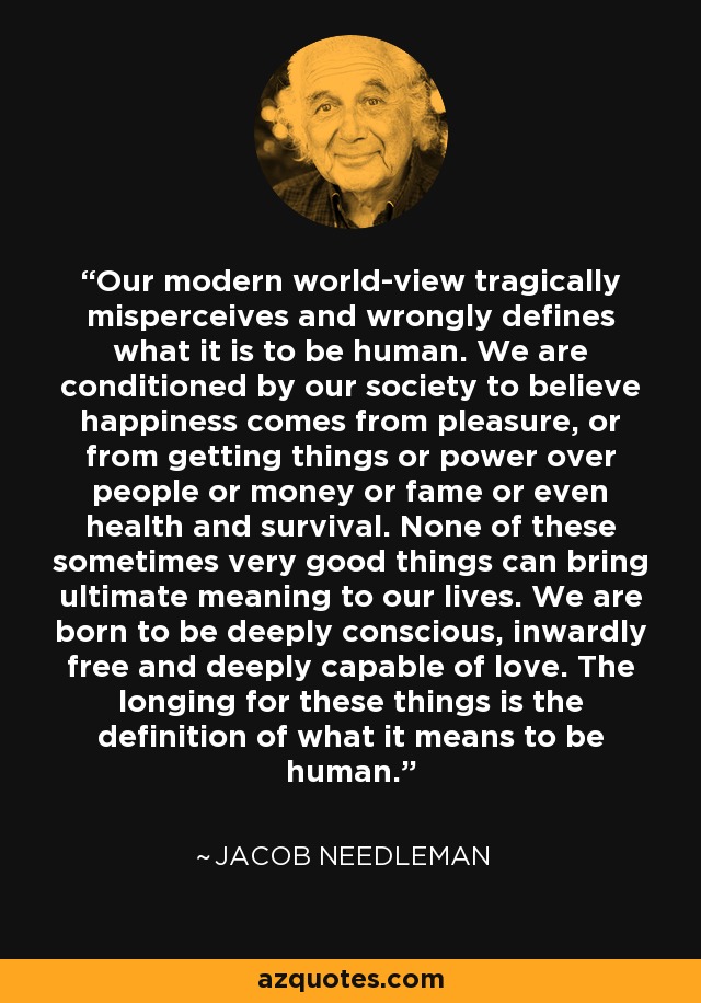 Our modern world-view tragically misperceives and wrongly defines what it is to be human. We are conditioned by our society to believe happiness comes from pleasure, or from getting things or power over people or money or fame or even health and survival. None of these sometimes very good things can bring ultimate meaning to our lives. We are born to be deeply conscious, inwardly free and deeply capable of love. The longing for these things is the definition of what it means to be human. - Jacob Needleman