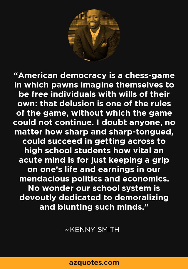 American democracy is a chess-game in which pawns imagine themselves to be free individuals with wills of their own: that delusion is one of the rules of the game, without which the game could not continue. I doubt anyone, no matter how sharp and sharp-tongued, could succeed in getting across to high school students how vital an acute mind is for just keeping a grip on one's life and earnings in our mendacious politics and economics. No wonder our school system is devoutly dedicated to demoralizing and blunting such minds. - Kenny Smith