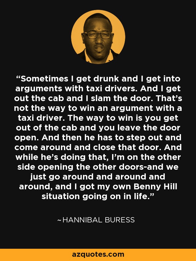 Sometimes I get drunk and I get into arguments with taxi drivers. And I get out the cab and I slam the door. That's not the way to win an argument with a taxi driver. The way to win is you get out of the cab and you leave the door open. And then he has to step out and come around and close that door. And while he's doing that, I'm on the other side opening the other doors-and we just go around and around and around, and I got my own Benny Hill situation going on in life. - Hannibal Buress