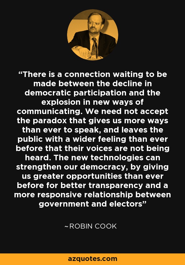 There is a connection waiting to be made between the decline in democratic participation and the explosion in new ways of communicating. We need not accept the paradox that gives us more ways than ever to speak, and leaves the public with a wider feeling than ever before that their voices are not being heard. The new technologies can strengthen our democracy, by giving us greater opportunities than ever before for better transparency and a more responsive relationship between government and electors - Robin Cook