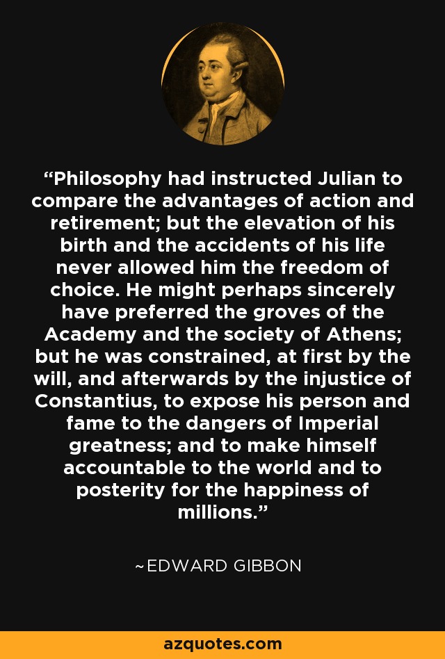 Philosophy had instructed Julian to compare the advantages of action and retirement; but the elevation of his birth and the accidents of his life never allowed him the freedom of choice. He might perhaps sincerely have preferred the groves of the Academy and the society of Athens; but he was constrained, at first by the will, and afterwards by the injustice of Constantius, to expose his person and fame to the dangers of Imperial greatness; and to make himself accountable to the world and to posterity for the happiness of millions. - Edward Gibbon