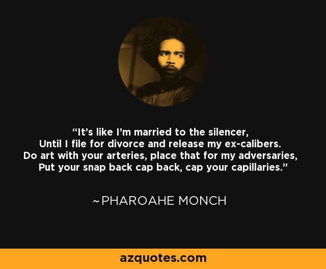 It's like I'm married to the silencer, Until I file for divorce and release my ex-calibers. Do art with your arteries, place that for my adversaries, Put your snap back cap back, cap your capillaries. - Pharoahe Monch