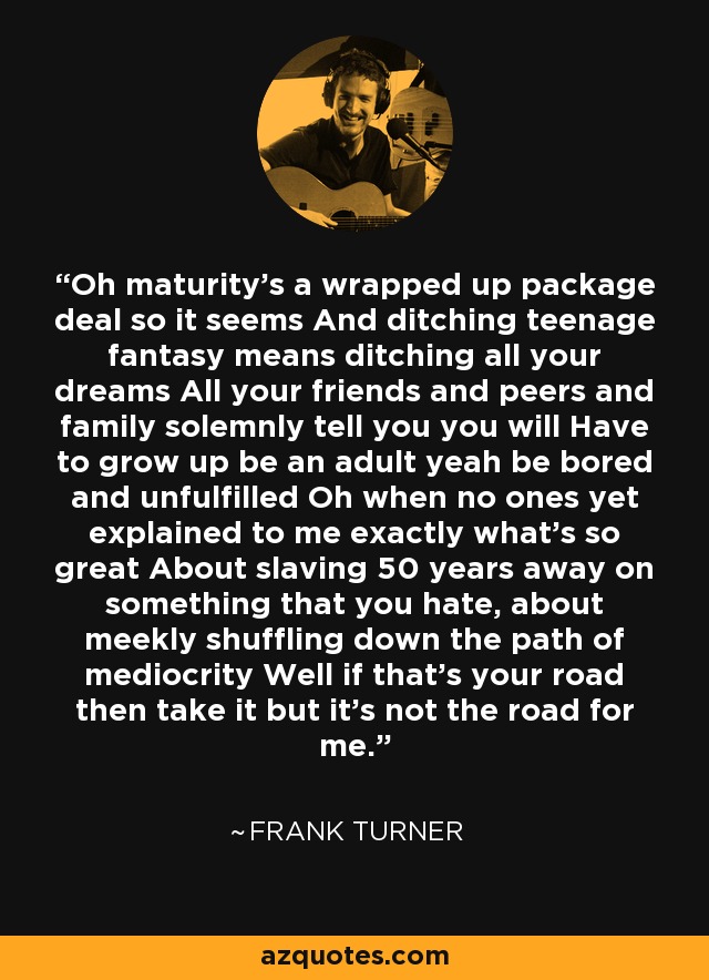 Oh maturity's a wrapped up package deal so it seems And ditching teenage fantasy means ditching all your dreams All your friends and peers and family solemnly tell you you will Have to grow up be an adult yeah be bored and unfulfilled Oh when no ones yet explained to me exactly what's so great About slaving 50 years away on something that you hate, about meekly shuffling down the path of mediocrity Well if that's your road then take it but it's not the road for me. - Frank Turner