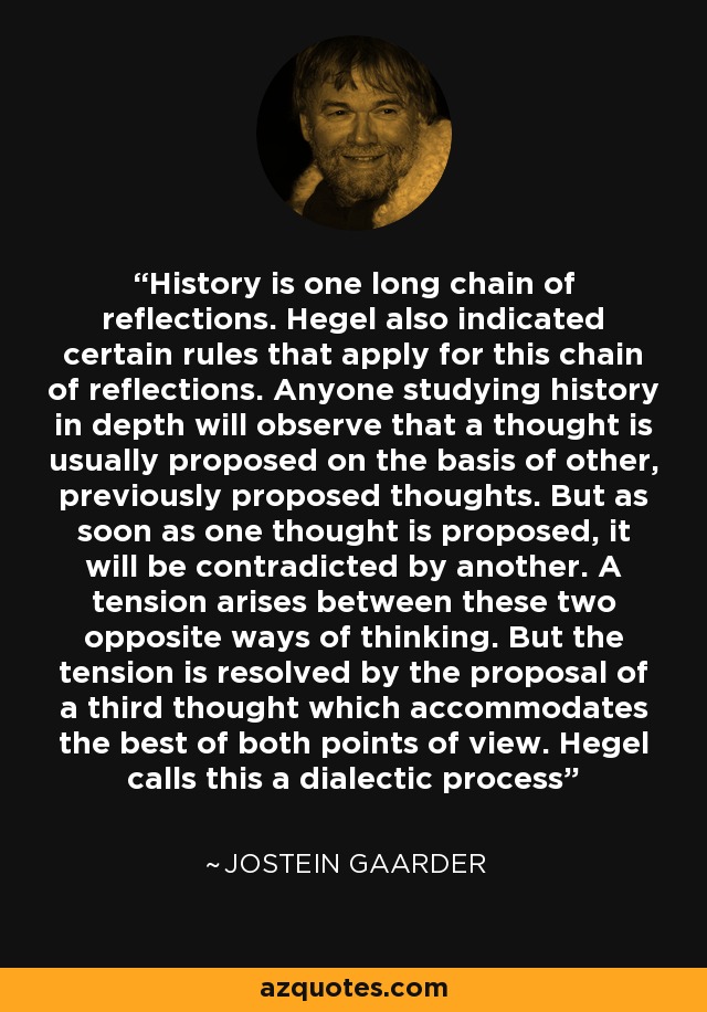 History is one long chain of reflections. Hegel also indicated certain rules that apply for this chain of reflections. Anyone studying history in depth will observe that a thought is usually proposed on the basis of other, previously proposed thoughts. But as soon as one thought is proposed, it will be contradicted by another. A tension arises between these two opposite ways of thinking. But the tension is resolved by the proposal of a third thought which accommodates the best of both points of view. Hegel calls this a dialectic process - Jostein Gaarder