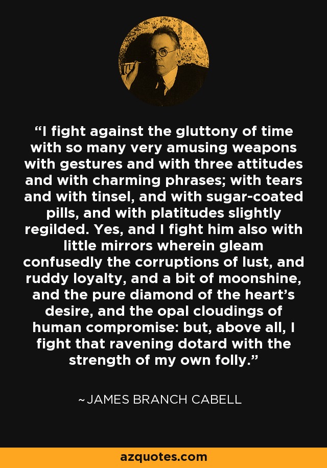 I fight against the gluttony of time with so many very amusing weapons with gestures and with three attitudes and with charming phrases; with tears and with tinsel, and with sugar-coated pills, and with platitudes slightly regilded. Yes, and I fight him also with little mirrors wherein gleam confusedly the corruptions of lust, and ruddy loyalty, and a bit of moonshine, and the pure diamond of the heart's desire, and the opal cloudings of human compromise: but, above all, I fight that ravening dotard with the strength of my own folly. - James Branch Cabell