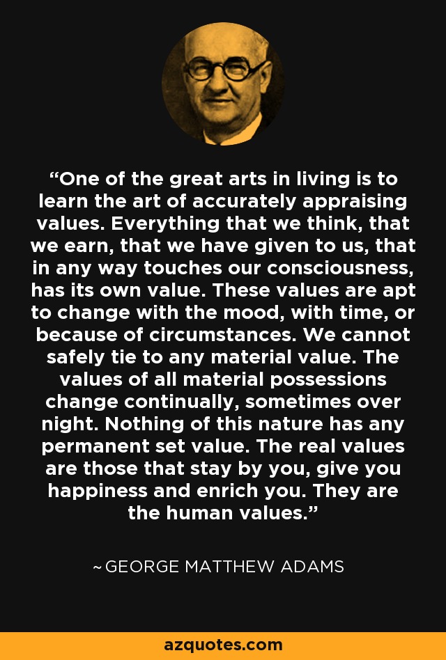One of the great arts in living is to learn the art of accurately appraising values. Everything that we think, that we earn, that we have given to us, that in any way touches our consciousness, has its own value. These values are apt to change with the mood, with time, or because of circumstances. We cannot safely tie to any material value. The values of all material possessions change continually, sometimes over night. Nothing of this nature has any permanent set value. The real values are those that stay by you, give you happiness and enrich you. They are the human values. - George Matthew Adams