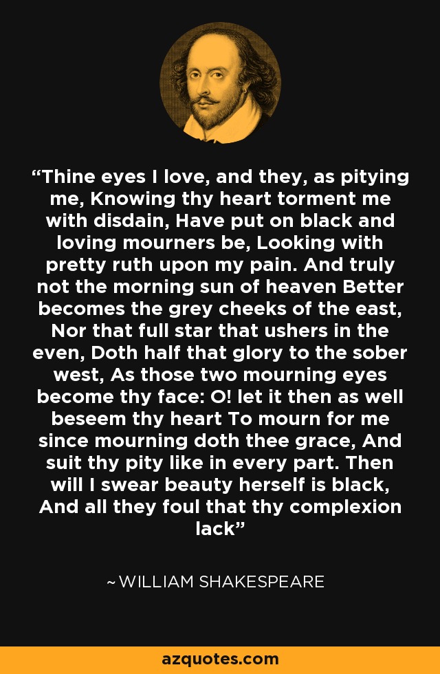 Thine eyes I love, and they, as pitying me, Knowing thy heart torment me with disdain, Have put on black and loving mourners be, Looking with pretty ruth upon my pain. And truly not the morning sun of heaven Better becomes the grey cheeks of the east, Nor that full star that ushers in the even, Doth half that glory to the sober west, As those two mourning eyes become thy face: O! let it then as well beseem thy heart To mourn for me since mourning doth thee grace, And suit thy pity like in every part. Then will I swear beauty herself is black, And all they foul that thy complexion lack - William Shakespeare