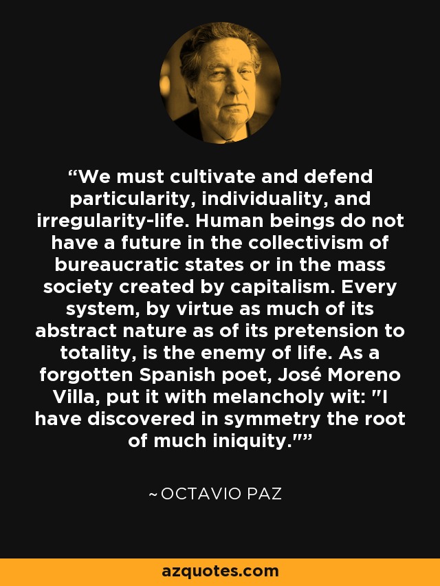 We must cultivate and defend particularity, individuality, and irregularity-life. Human beings do not have a future in the collectivism of bureaucratic states or in the mass society created by capitalism. Every system, by virtue as much of its abstract nature as of its pretension to totality, is the enemy of life. As a forgotten Spanish poet, José Moreno Villa, put it with melancholy wit: 