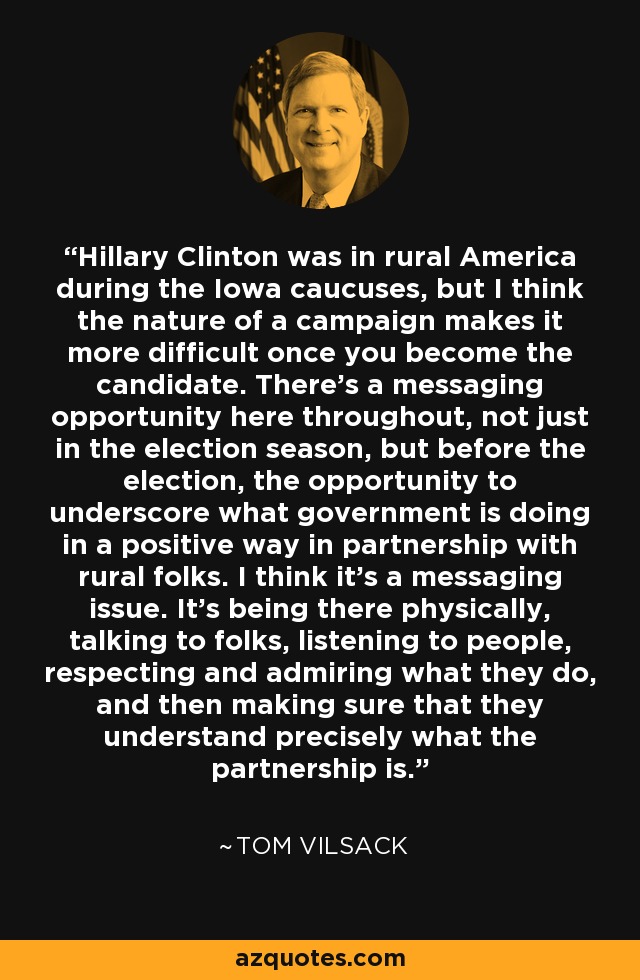 Hillary Clinton was in rural America during the Iowa caucuses, but I think the nature of a campaign makes it more difficult once you become the candidate. There's a messaging opportunity here throughout, not just in the election season, but before the election, the opportunity to underscore what government is doing in a positive way in partnership with rural folks. I think it's a messaging issue. It's being there physically, talking to folks, listening to people, respecting and admiring what they do, and then making sure that they understand precisely what the partnership is. - Tom Vilsack