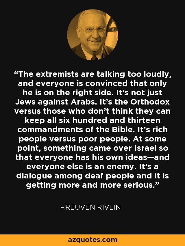 The extremists are talking too loudly, and everyone is convinced that only he is on the right side. It’s not just Jews against Arabs. It’s the Orthodox versus those who don’t think they can keep all six hundred and thirteen commandments of the Bible. It’s rich people versus poor people. At some point, something came over Israel so that everyone has his own ideas—and everyone else is an enemy. It’s a dialogue among deaf people and it is getting more and more serious. - Reuven Rivlin