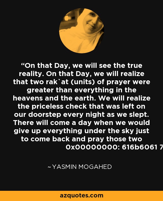 On that Day, we will see the true reality. On that Day, we will realize that two rak`at (units) of prayer were greater than everything in the heavens and the earth. We will realize the priceless check that was left on our doorstep every night as we slept. There will come a day when we would give up everything under the sky just to come back and pray those two rak`at. - Yasmin Mogahed