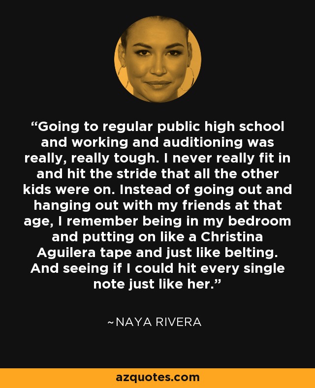 Going to regular public high school and working and auditioning was really, really tough. I never really fit in and hit the stride that all the other kids were on. Instead of going out and hanging out with my friends at that age, I remember being in my bedroom and putting on like a Christina Aguilera tape and just like belting. And seeing if I could hit every single note just like her. - Naya Rivera