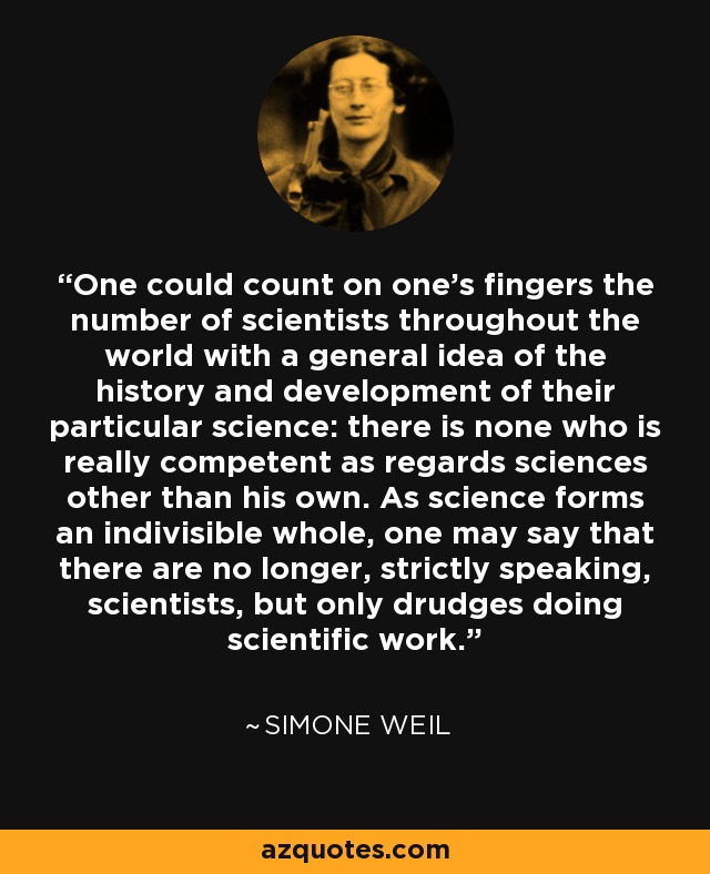 One could count on one's fingers the number of scientists throughout the world with a general idea of the history and development of their particular science: there is none who is really competent as regards sciences other than his own. As science forms an indivisible whole, one may say that there are no longer, strictly speaking, scientists, but only drudges doing scientific work. - Simone Weil