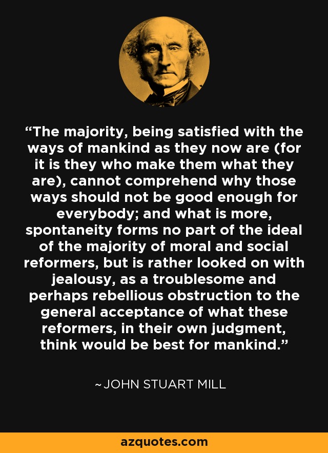 The majority, being satisfied with the ways of mankind as they now are (for it is they who make them what they are), cannot comprehend why those ways should not be good enough for everybody; and what is more, spontaneity forms no part of the ideal of the majority of moral and social reformers, but is rather looked on with jealousy, as a troublesome and perhaps rebellious obstruction to the general acceptance of what these reformers, in their own judgment, think would be best for mankind. - John Stuart Mill