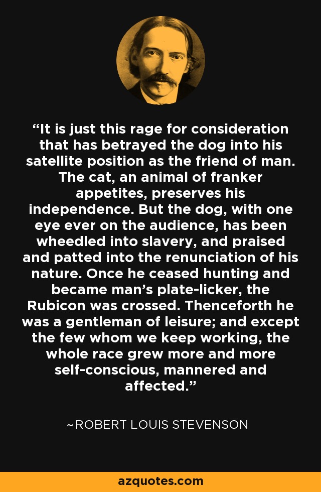 It is just this rage for consideration that has betrayed the dog into his satellite position as the friend of man. The cat, an animal of franker appetites, preserves his independence. But the dog, with one eye ever on the audience, has been wheedled into slavery, and praised and patted into the renunciation of his nature. Once he ceased hunting and became man's plate-licker, the Rubicon was crossed. Thenceforth he was a gentleman of leisure; and except the few whom we keep working, the whole race grew more and more self-conscious, mannered and affected. - Robert Louis Stevenson