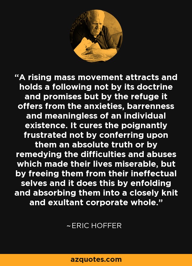A rising mass movement attracts and holds a following not by its doctrine and promises but by the refuge it offers from the anxieties, barrenness and meaningless of an individual existence. It cures the poignantly frustrated not by conferring upon them an absolute truth or by remedying the difficulties and abuses which made their lives miserable, but by freeing them from their ineffectual selves and it does this by enfolding and absorbing them into a closely knit and exultant corporate whole. - Eric Hoffer