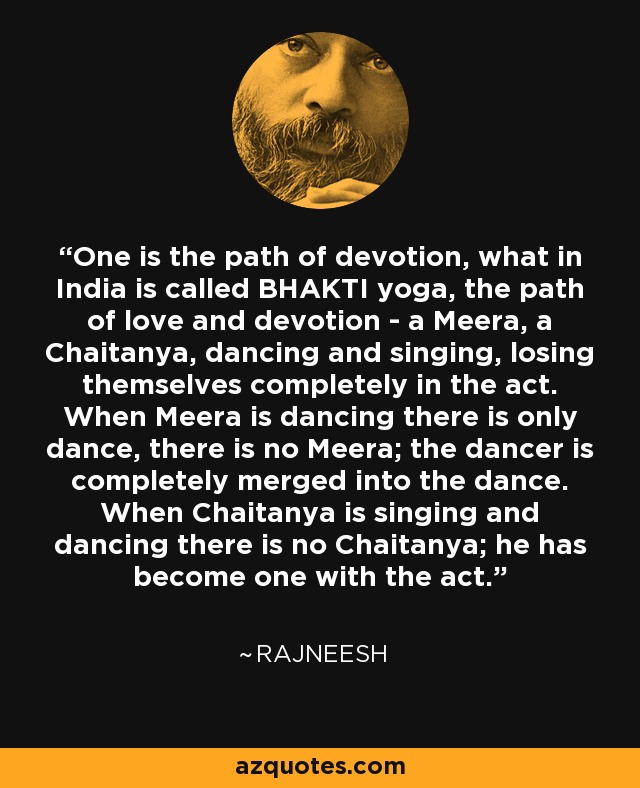 One is the path of devotion, what in India is called BHAKTI yoga, the path of love and devotion - a Meera, a Chaitanya, dancing and singing, losing themselves completely in the act. When Meera is dancing there is only dance, there is no Meera; the dancer is completely merged into the dance. When Chaitanya is singing and dancing there is no Chaitanya; he has become one with the act. - Rajneesh