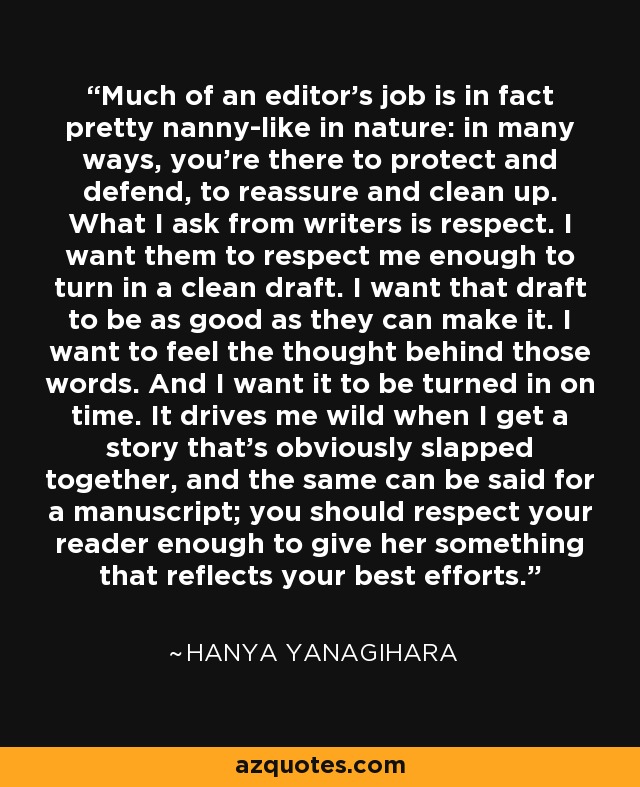 Much of an editor's job is in fact pretty nanny-like in nature: in many ways, you're there to protect and defend, to reassure and clean up. What I ask from writers is respect. I want them to respect me enough to turn in a clean draft. I want that draft to be as good as they can make it. I want to feel the thought behind those words. And I want it to be turned in on time. It drives me wild when I get a story that's obviously slapped together, and the same can be said for a manuscript; you should respect your reader enough to give her something that reflects your best efforts. - Hanya Yanagihara
