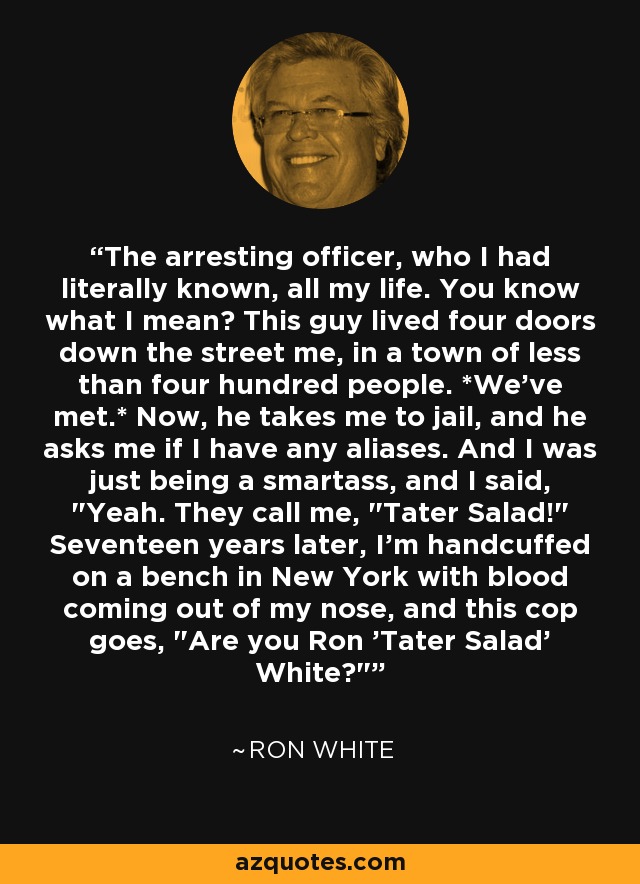 The arresting officer, who I had literally known, all my life. You know what I mean? This guy lived four doors down the street me, in a town of less than four hundred people. *We've met.* Now, he takes me to jail, and he asks me if I have any aliases. And I was just being a smartass, and I said, 