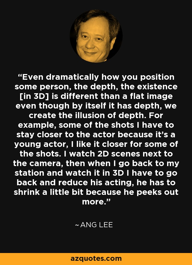 Even dramatically how you position some person, the depth, the existence [in 3D] is different than a flat image even though by itself it has depth, we create the illusion of depth. For example, some of the shots I have to stay closer to the actor because it's a young actor, I like it closer for some of the shots. I watch 2D scenes next to the camera, then when I go back to my station and watch it in 3D I have to go back and reduce his acting, he has to shrink a little bit because he peeks out more. - Ang Lee