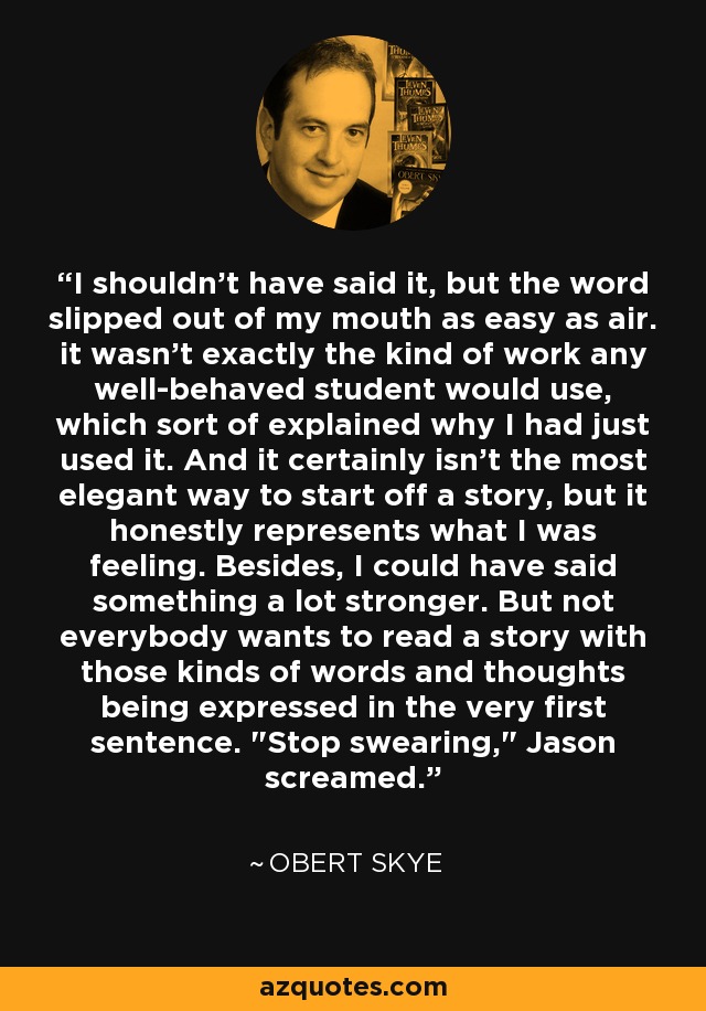 I shouldn't have said it, but the word slipped out of my mouth as easy as air. it wasn't exactly the kind of work any well-behaved student would use, which sort of explained why I had just used it. And it certainly isn't the most elegant way to start off a story, but it honestly represents what I was feeling. Besides, I could have said something a lot stronger. But not everybody wants to read a story with those kinds of words and thoughts being expressed in the very first sentence. 