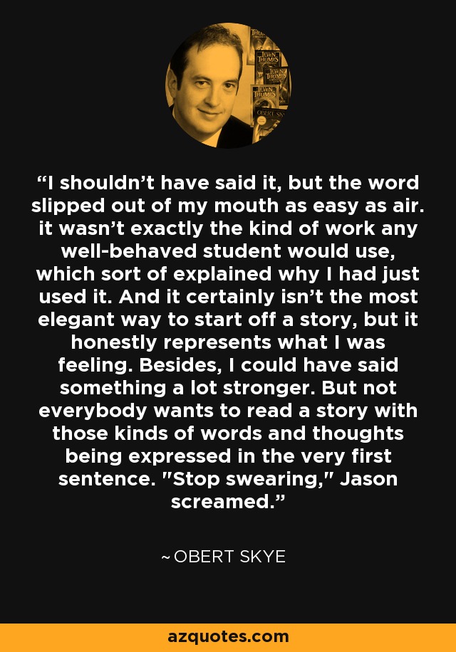 I shouldn't have said it, but the word slipped out of my mouth as easy as air. it wasn't exactly the kind of work any well-behaved student would use, which sort of explained why I had just used it. And it certainly isn't the most elegant way to start off a story, but it honestly represents what I was feeling. Besides, I could have said something a lot stronger. But not everybody wants to read a story with those kinds of words and thoughts being expressed in the very first sentence. 