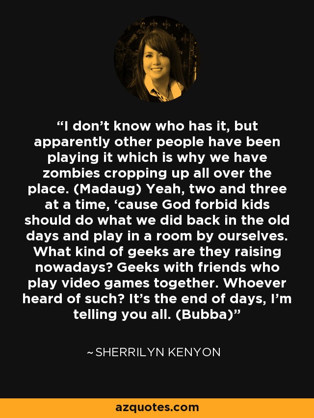 I don’t know who has it, but apparently other people have been playing it which is why we have zombies cropping up all over the place. (Madaug) Yeah, two and three at a time, ‘cause God forbid kids should do what we did back in the old days and play in a room by ourselves. What kind of geeks are they raising nowadays? Geeks with friends who play video games together. Whoever heard of such? It’s the end of days, I’m telling you all. (Bubba) - Sherrilyn Kenyon