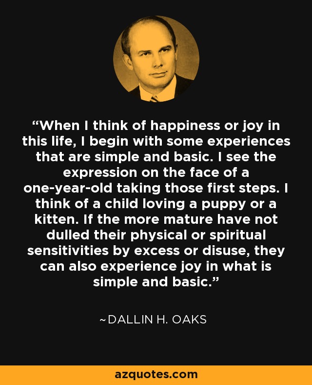 When I think of happiness or joy in this life, I begin with some experiences that are simple and basic. I see the expression on the face of a one-year-old taking those first steps. I think of a child loving a puppy or a kitten. If the more mature have not dulled their physical or spiritual sensitivities by excess or disuse, they can also experience joy in what is simple and basic. - Dallin H. Oaks