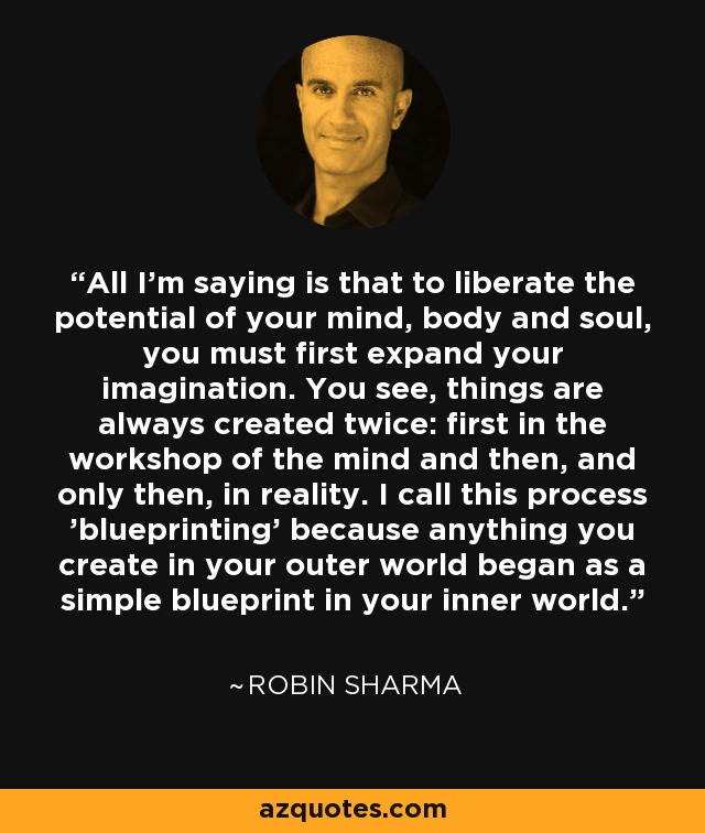 All I'm saying is that to liberate the potential of your mind, body and soul, you must first expand your imagination. You see, things are always created twice: first in the workshop of the mind and then, and only then, in reality. I call this process 'blueprinting' because anything you create in your outer world began as a simple blueprint in your inner world. - Robin Sharma