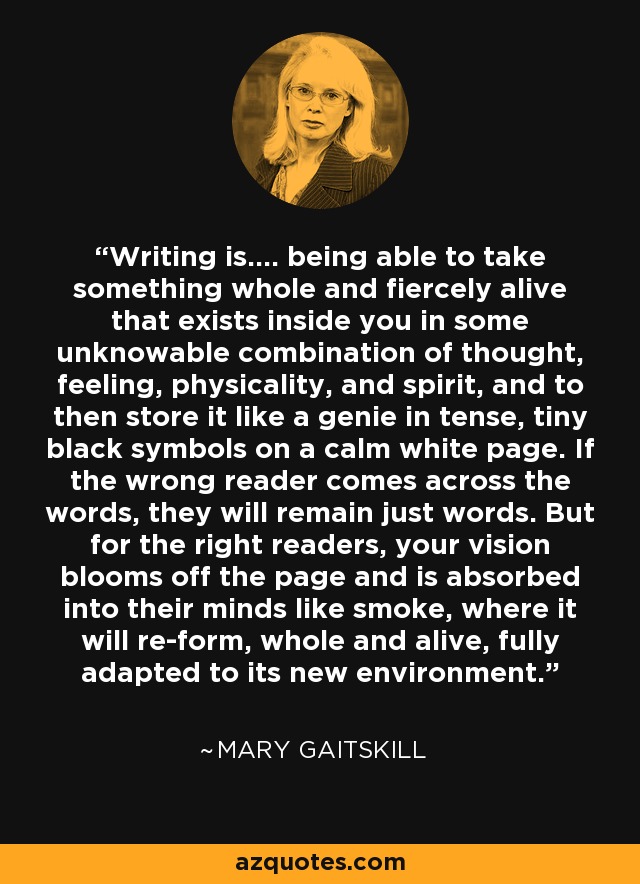 Writing is.... being able to take something whole and fiercely alive that exists inside you in some unknowable combination of thought, feeling, physicality, and spirit, and to then store it like a genie in tense, tiny black symbols on a calm white page. If the wrong reader comes across the words, they will remain just words. But for the right readers, your vision blooms off the page and is absorbed into their minds like smoke, where it will re-form, whole and alive, fully adapted to its new environment. - Mary Gaitskill