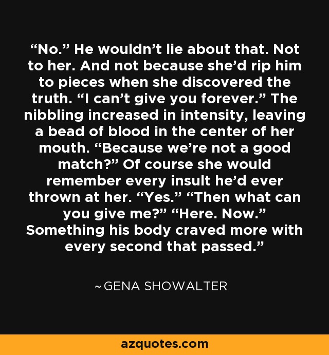 No.” He wouldn’t lie about that. Not to her. And not because she’d rip him to pieces when she discovered the truth. “I can’t give you forever.” The nibbling increased in intensity, leaving a bead of blood in the center of her mouth. “Because we’re not a good match?” Of course she would remember every insult he’d ever thrown at her. “Yes.” “Then what can you give me?” “Here. Now.” Something his body craved more with every second that passed. - Gena Showalter