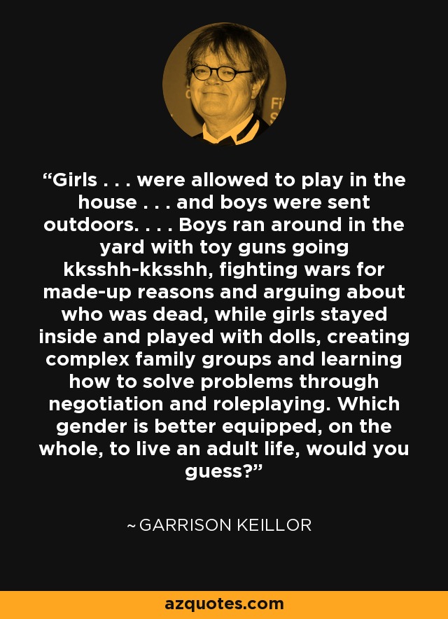 Girls . . . were allowed to play in the house . . . and boys were sent outdoors. . . . Boys ran around in the yard with toy guns going kksshh-kksshh, fighting wars for made-up reasons and arguing about who was dead, while girls stayed inside and played with dolls, creating complex family groups and learning how to solve problems through negotiation and roleplaying. Which gender is better equipped, on the whole, to live an adult life, would you guess? - Garrison Keillor