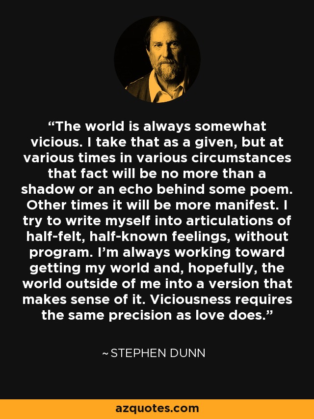 The world is always somewhat vicious. I take that as a given, but at various times in various circumstances that fact will be no more than a shadow or an echo behind some poem. Other times it will be more manifest. I try to write myself into articulations of half-felt, half-known feelings, without program. I'm always working toward getting my world and, hopefully, the world outside of me into a version that makes sense of it. Viciousness requires the same precision as love does. - Stephen Dunn