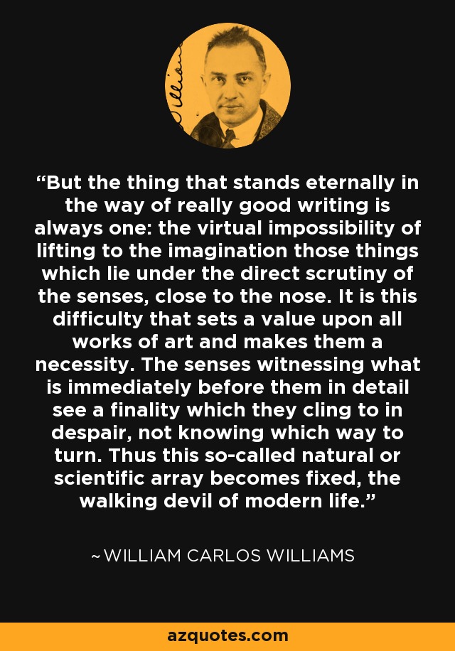 But the thing that stands eternally in the way of really good writing is always one: the virtual impossibility of lifting to the imagination those things which lie under the direct scrutiny of the senses, close to the nose. It is this difficulty that sets a value upon all works of art and makes them a necessity. The senses witnessing what is immediately before them in detail see a finality which they cling to in despair, not knowing which way to turn. Thus this so-called natural or scientific array becomes fixed, the walking devil of modern life. - William Carlos Williams