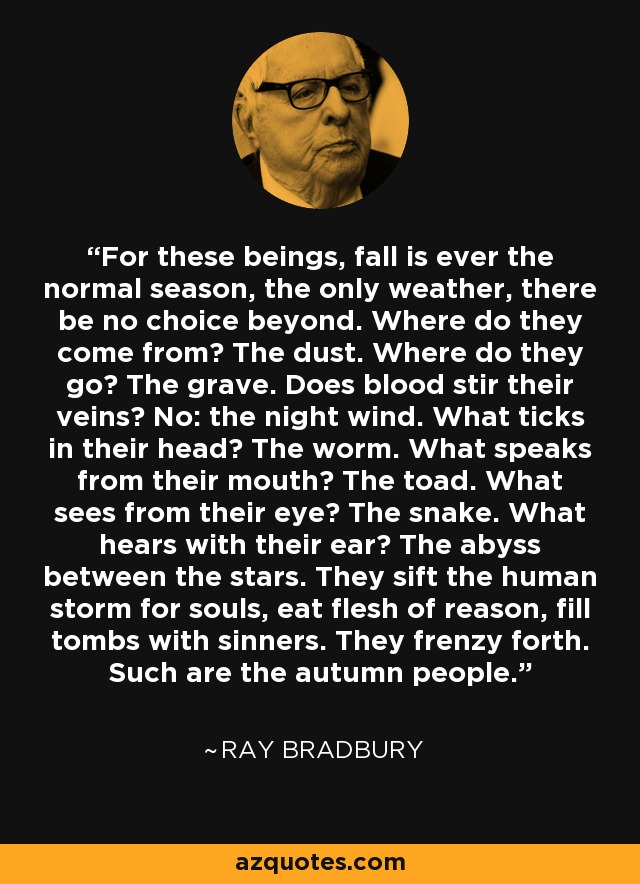 For these beings, fall is ever the normal season, the only weather, there be no choice beyond. Where do they come from? The dust. Where do they go? The grave. Does blood stir their veins? No: the night wind. What ticks in their head? The worm. What speaks from their mouth? The toad. What sees from their eye? The snake. What hears with their ear? The abyss between the stars. They sift the human storm for souls, eat flesh of reason, fill tombs with sinners. They frenzy forth. Such are the autumn people. - Ray Bradbury