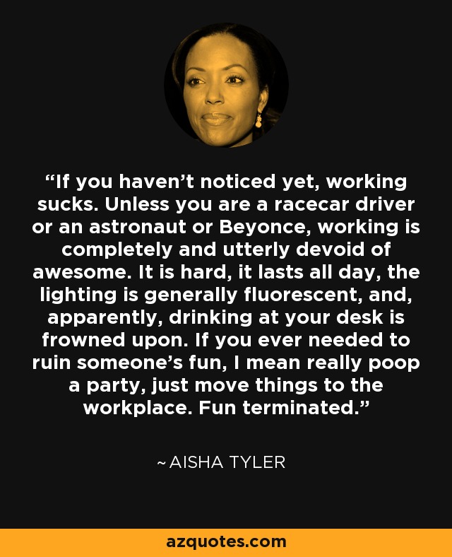 If you haven't noticed yet, working sucks. Unless you are a racecar driver or an astronaut or Beyonce, working is completely and utterly devoid of awesome. It is hard, it lasts all day, the lighting is generally fluorescent, and, apparently, drinking at your desk is frowned upon. If you ever needed to ruin someone's fun, I mean really poop a party, just move things to the workplace. Fun terminated. - Aisha Tyler