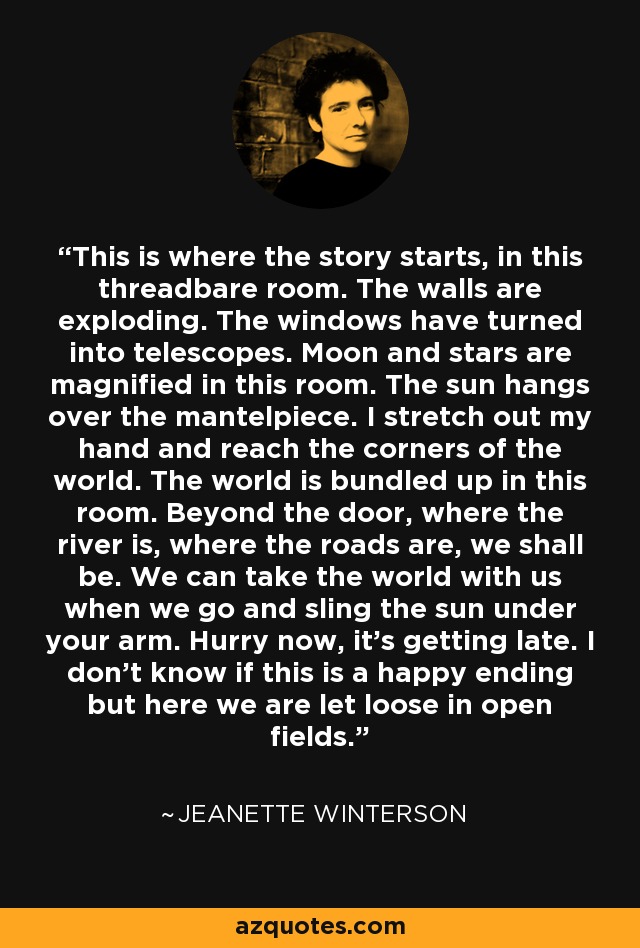 This is where the story starts, in this threadbare room. The walls are exploding. The windows have turned into telescopes. Moon and stars are magnified in this room. The sun hangs over the mantelpiece. I stretch out my hand and reach the corners of the world. The world is bundled up in this room. Beyond the door, where the river is, where the roads are, we shall be. We can take the world with us when we go and sling the sun under your arm. Hurry now, it's getting late. I don't know if this is a happy ending but here we are let loose in open fields. - Jeanette Winterson