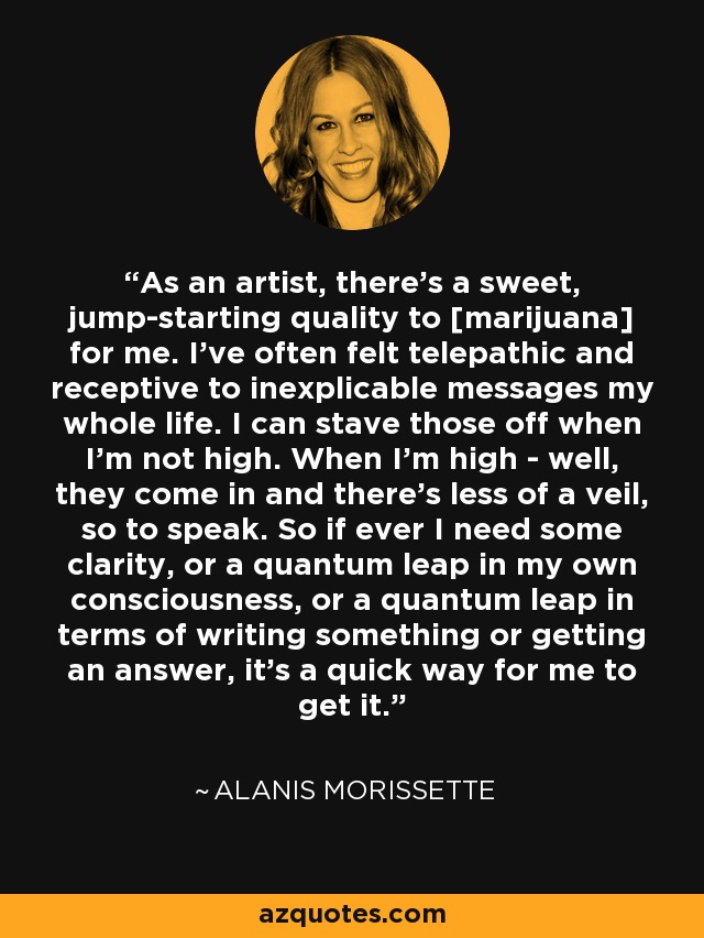 As an artist, there's a sweet, jump-starting quality to [marijuana] for me. I've often felt telepathic and receptive to inexplicable messages my whole life. I can stave those off when I'm not high. When I'm high - well, they come in and there's less of a veil, so to speak. So if ever I need some clarity, or a quantum leap in my own consciousness, or a quantum leap in terms of writing something or getting an answer, it's a quick way for me to get it. - Alanis Morissette