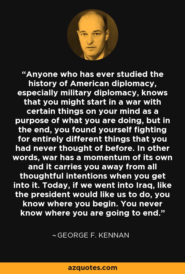 Anyone who has ever studied the history of American diplomacy, especially military diplomacy, knows that you might start in a war with certain things on your mind as a purpose of what you are doing, but in the end, you found yourself fighting for entirely different things that you had never thought of before. In other words, war has a momentum of its own and it carries you away from all thoughtful intentions when you get into it. Today, if we went into Iraq, like the president would like us to do, you know where you begin. You never know where you are going to end. - George F. Kennan