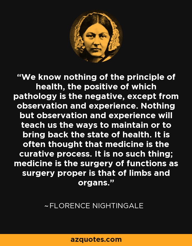 We know nothing of the principle of health, the positive of which pathology is the negative, except from observation and experience. Nothing but observation and experience will teach us the ways to maintain or to bring back the state of health. It is often thought that medicine is the curative process. It is no such thing; medicine is the surgery of functions as surgery proper is that of limbs and organs. - Florence Nightingale
