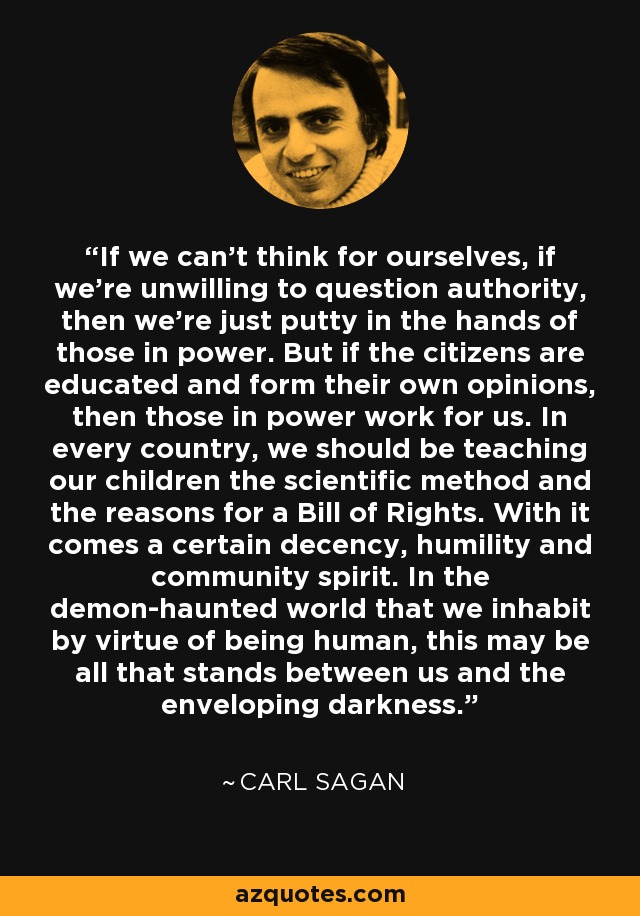 If we can't think for ourselves, if we're unwilling to question authority, then we're just putty in the hands of those in power. But if the citizens are educated and form their own opinions, then those in power work for us. In every country, we should be teaching our children the scientific method and the reasons for a Bill of Rights. With it comes a certain decency, humility and community spirit. In the demon-haunted world that we inhabit by virtue of being human, this may be all that stands between us and the enveloping darkness. - Carl Sagan