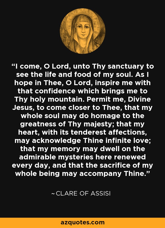 I come, O Lord, unto Thy sanctuary to see the life and food of my soul. As I hope in Thee, O Lord, inspire me with that confidence which brings me to Thy holy mountain. Permit me, Divine Jesus, to come closer to Thee, that my whole soul may do homage to the greatness of Thy majesty; that my heart, with its tenderest affections, may acknowledge Thine infinite love; that my memory may dwell on the admirable mysteries here renewed every day, and that the sacrifice of my whole being may accompany Thine. - Clare of Assisi