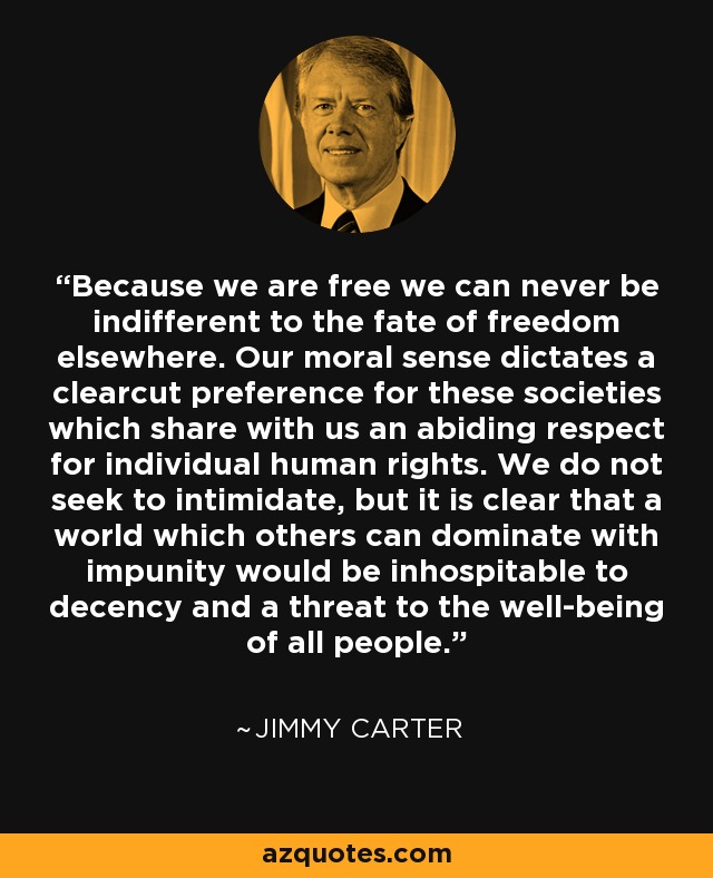 Because we are free we can never be indifferent to the fate of freedom elsewhere. Our moral sense dictates a clearcut preference for these societies which share with us an abiding respect for individual human rights. We do not seek to intimidate, but it is clear that a world which others can dominate with impunity would be inhospitable to decency and a threat to the well-being of all people. - Jimmy Carter