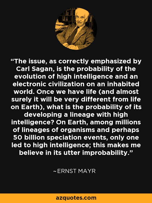 The issue, as correctly emphasized by Carl Sagan, is the probability of the evolution of high intelligence and an electronic civilization on an inhabited world. Once we have life (and almost surely it will be very different from life on Earth), what is the probability of its developing a lineage with high intelligence? On Earth, among millions of lineages of organisms and perhaps 50 billion speciation events, only one led to high intelligence; this makes me believe in its utter improbability. - Ernst Mayr