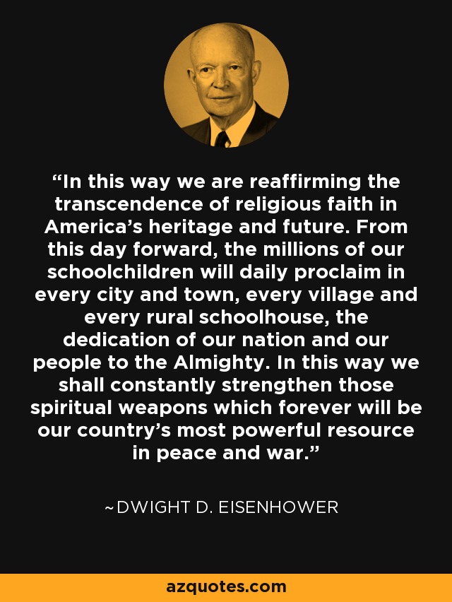 In this way we are reaffirming the transcendence of religious faith in America's heritage and future. From this day forward, the millions of our schoolchildren will daily proclaim in every city and town, every village and every rural schoolhouse, the dedication of our nation and our people to the Almighty. In this way we shall constantly strengthen those spiritual weapons which forever will be our country's most powerful resource in peace and war. - Dwight D. Eisenhower