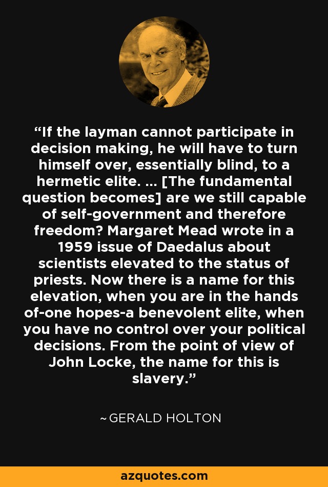 If the layman cannot participate in decision making, he will have to turn himself over, essentially blind, to a hermetic elite. ... [The fundamental question becomes] are we still capable of self-government and therefore freedom? Margaret Mead wrote in a 1959 issue of Daedalus about scientists elevated to the status of priests. Now there is a name for this elevation, when you are in the hands of-one hopes-a benevolent elite, when you have no control over your political decisions. From the point of view of John Locke, the name for this is slavery. - Gerald Holton